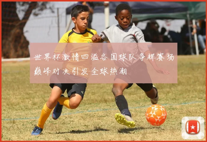 世界杯激情四溢各国球队争辉赛场巅峰对决引发全球热潮