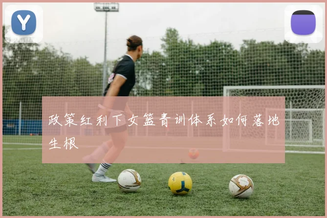 政策红利下女篮青训体系如何落地生根