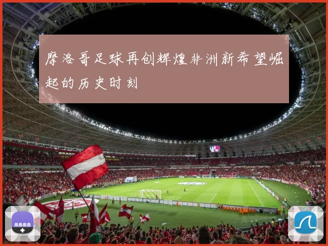 摩洛哥足球再创辉煌非洲新希望崛起的历史时刻