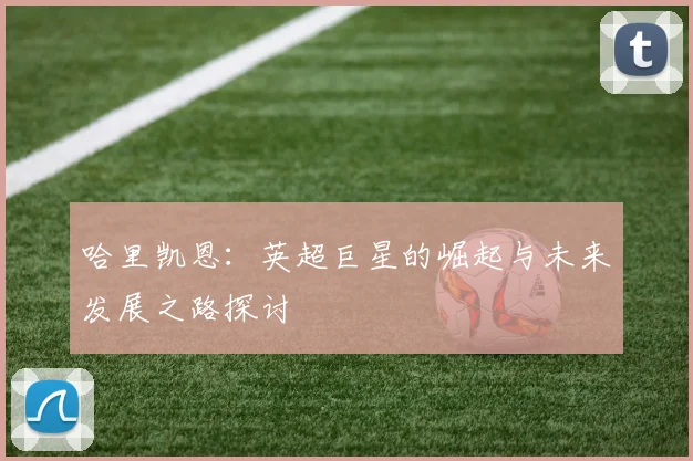 哈里凯恩：英超巨星的崛起与未来发展之路探讨