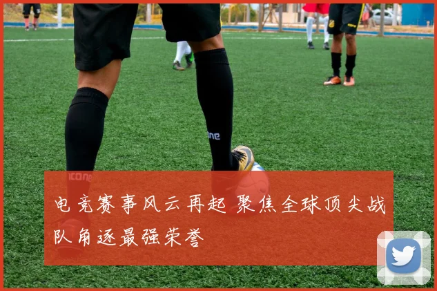 电竞赛事风云再起 聚焦全球顶尖战队角逐最强荣誉