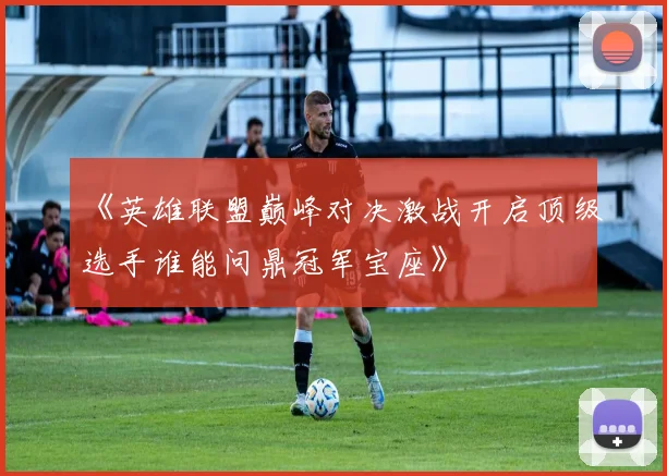 《英雄联盟巅峰对决激战开启顶级选手谁能问鼎冠军宝座》
