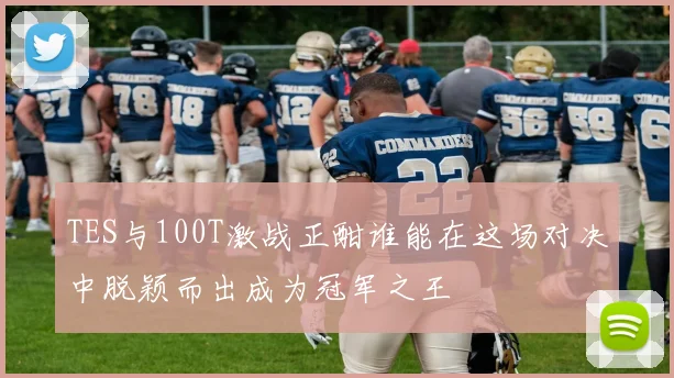 TES与100T激战正酣谁能在这场对决中脱颖而出成为冠军之王