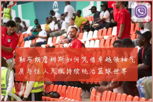 勒布朗詹姆斯如何凭借卓越领袖气质与惊人天赋持续统治篮球世界