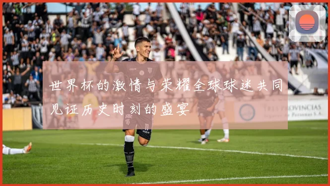 世界杯的激情与荣耀全球球迷共同见证历史时刻的盛宴